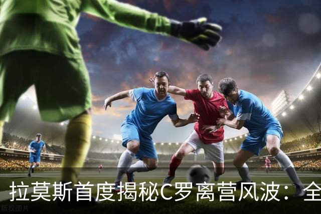 拉莫斯首度揭秘C罗离营风波：全队陷入慌乱，愿迎他体面告别