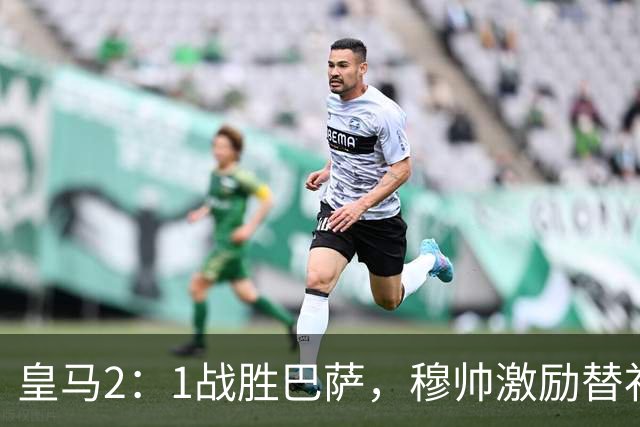 皇马2：1战胜巴萨，穆帅激励替补门将卢宁，并称赞带伤踢40分钟比赛的巴尔韦德