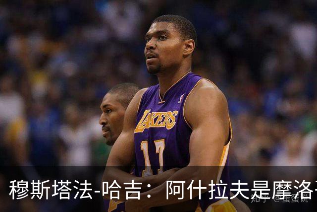 穆斯塔法-哈吉：阿什拉夫是摩洛哥史上最强的球员，布努第二