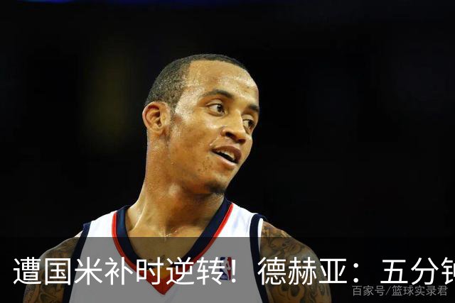 遭国米补时逆转！德赫亚：五分钟内丢掉三分太遗憾，这很难接受