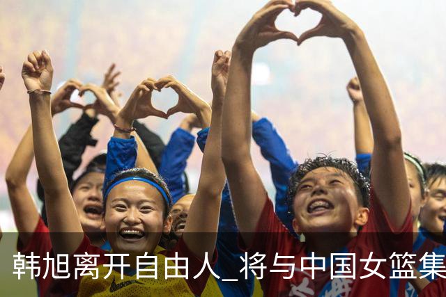 韩旭离开自由人 将与中国女篮集结备战亚洲杯