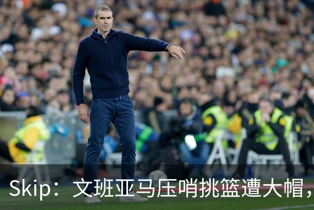 Skip：文班亚马压哨挑篮遭大帽，为阿门高呼
